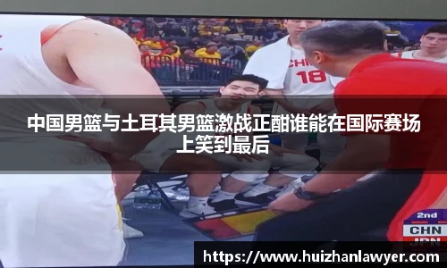 中国男篮与土耳其男篮激战正酣谁能在国际赛场上笑到最后