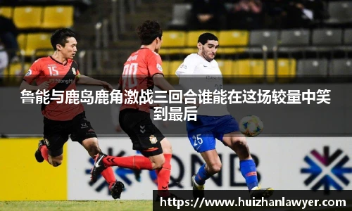 鲁能与鹿岛鹿角激战三回合谁能在这场较量中笑到最后